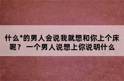 什么*的男人会说我就想和你上个床呢？ 一个男人说想上你说明什么